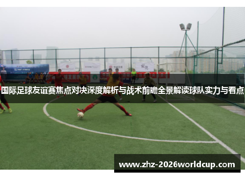 国际足球友谊赛焦点对决深度解析与战术前瞻全景解读球队实力与看点